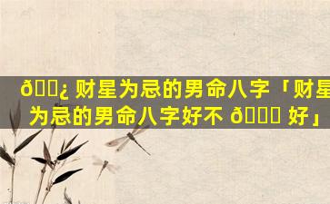 🌿 财星为忌的男命八字「财星为忌的男命八字好不 🐕 好」